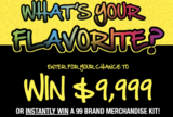 WIN $9,999 OR INSTANTLY WIN A 99 BRAND MERCHANDISE KIT!